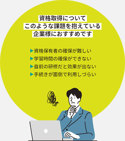 資格取得についてこのような課題を抱えている企業様におすすめです 資格保有者の確保が難しい 学習時間の確保ができない 自前の研修だと効果が出ない 手続きが面倒で利用しづらい