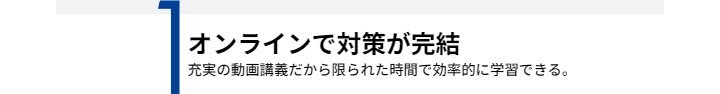 1オンラインで対策が完結 充実の動画講義だから限られた時間で効率的に学習できる。