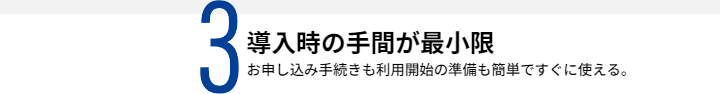 3導入時の手間が最小限 お申し込み手続きも利用開始の準備も簡単ですぐに使える。
