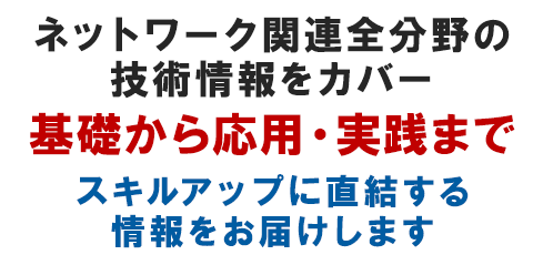 ネットワーク関連全分野の技術情報をカバー基礎から応用・実践までスキルアップに直結する情報をお届けします