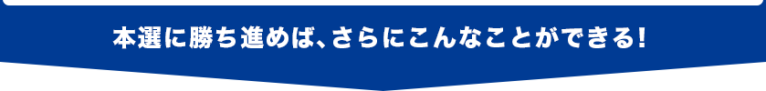 本選に勝ち進めば、さらにこんなことができる!
